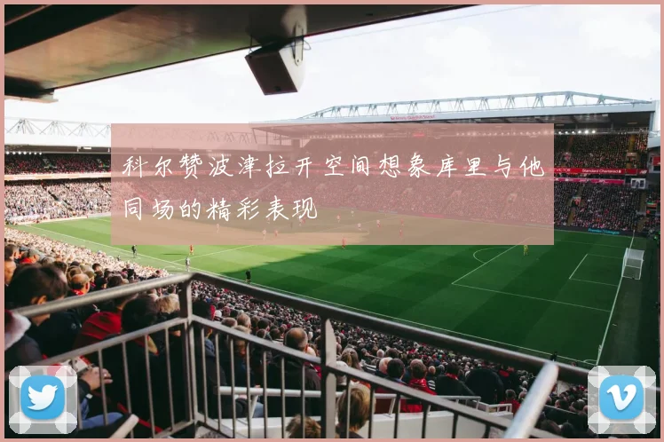 科尔赞波津拉开空间想象库里与他同场的精彩表现