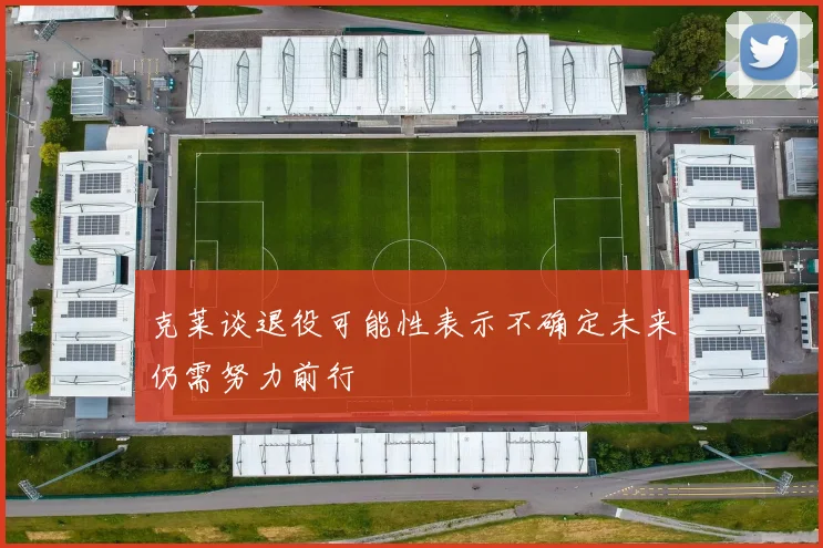 克莱谈退役可能性表示不确定未来仍需努力前行