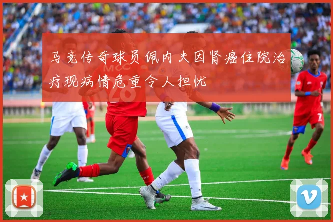马竞传奇球员佩内夫因肾癌住院治疗现病情危重令人担忧
