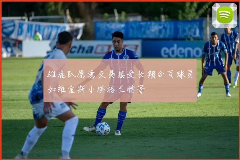 雄鹿队愿意交易接受长期合同球员如维金斯小桥格兰特等