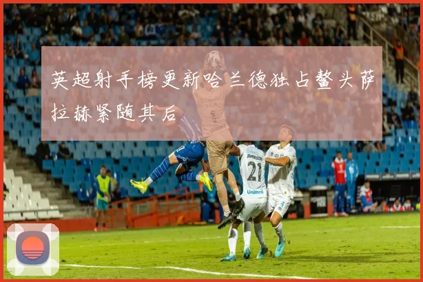 英超射手榜更新哈兰德独占鳌头萨拉赫紧随其后