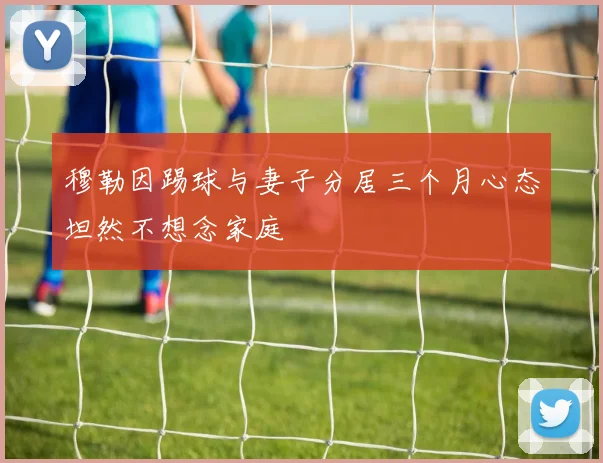 穆勒因踢球与妻子分居三个月心态坦然不想念家庭