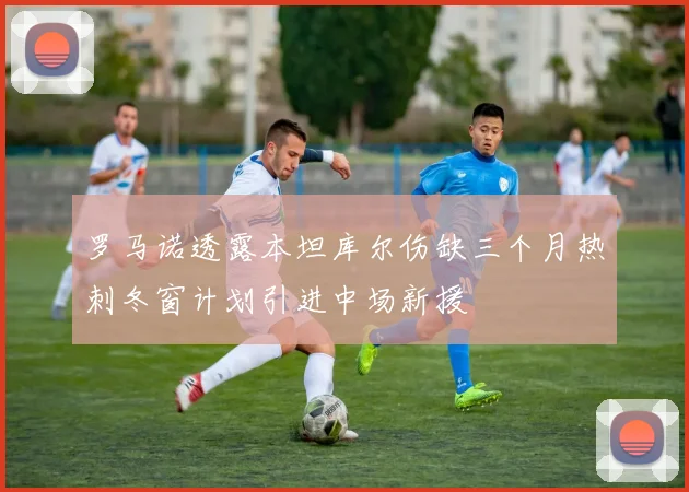 罗马诺透露本坦库尔伤缺三个月热刺冬窗计划引进中场新援