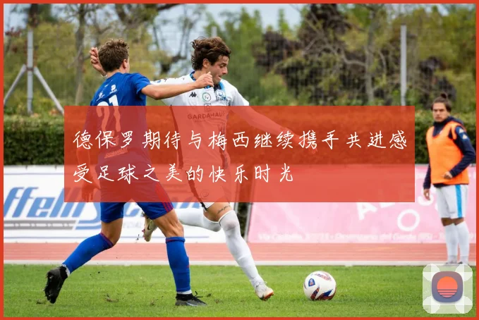 德保罗期待与梅西继续携手共进感受足球之美的快乐时光