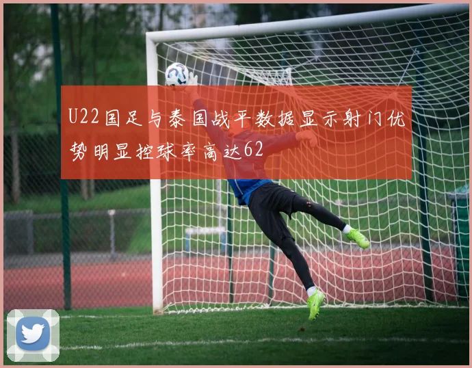 U22国足与泰国战平数据显示射门优势明显控球率高达62