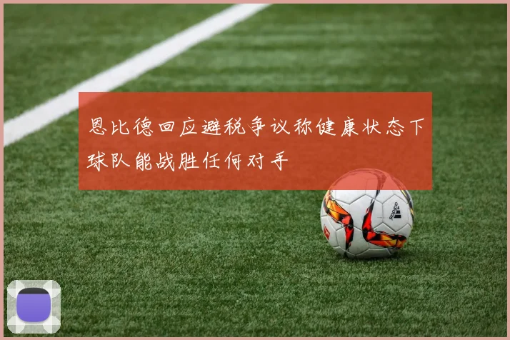 恩比德回应避税争议称健康状态下球队能战胜任何对手