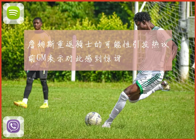 詹姆斯重返骑士的可能性引发热议前GM表示对此感到惊讶