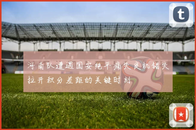 河南队遭遇国安绝平痛失良机错失拉开积分差距的关键时刻