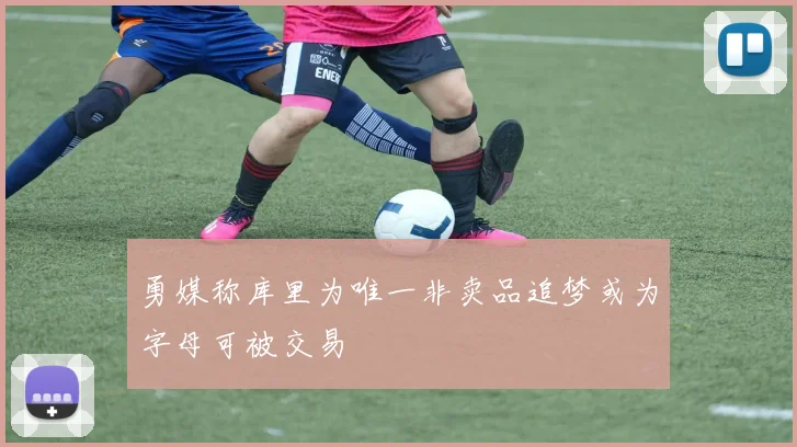 勇媒称库里为唯一非卖品追梦或为字母可被交易
