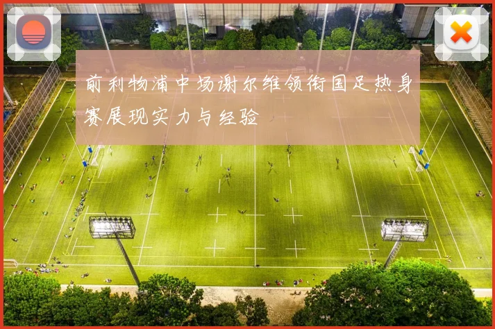 前利物浦中场谢尔维领衔国足热身赛展现实力与经验