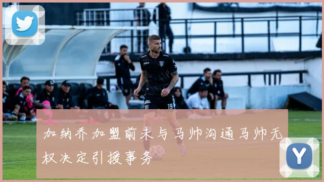 加纳乔加盟前未与马帅沟通马帅无权决定引援事务