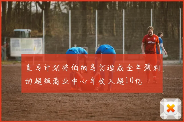 皇马计划将伯纳乌打造成全年盈利的超级商业中心年收入超10亿