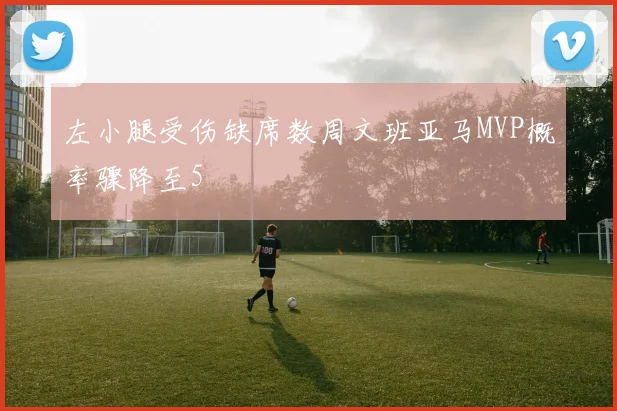 左小腿受伤缺席数周文班亚马MVP概率骤降至5