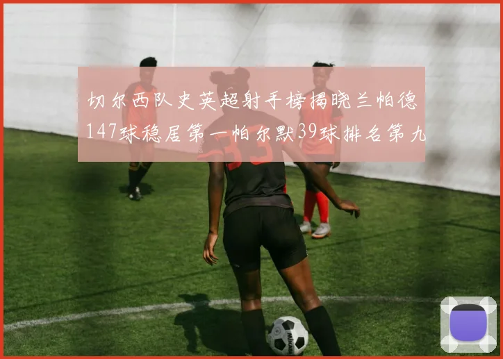 切尔西队史英超射手榜揭晓兰帕德147球稳居第一帕尔默39球排名第九