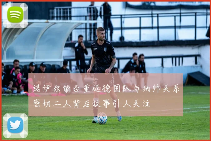 诺伊尔能否重返德国队与纳帅关系密切二人背后故事引人关注