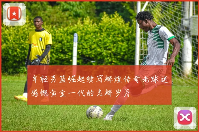 年轻男篮崛起续写辉煌传奇老球迷感慨黄金一代的光辉岁月