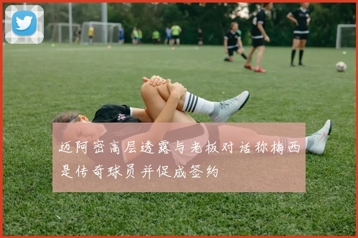 迈阿密高层透露与老板对话称梅西是传奇球员并促成签约