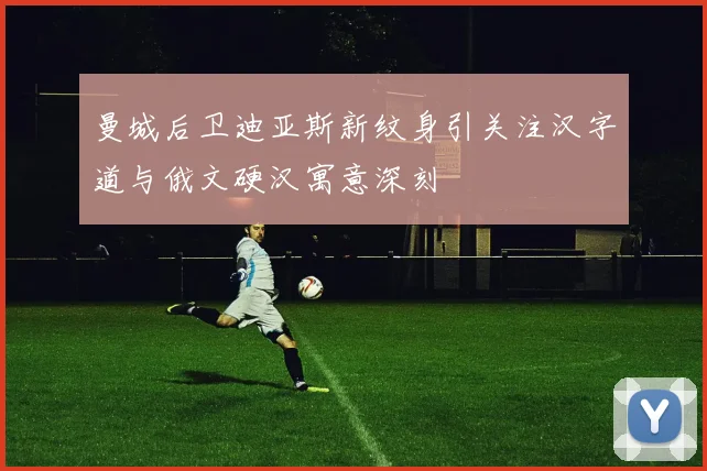 曼城后卫迪亚斯新纹身引关注汉字道与俄文硬汉寓意深刻