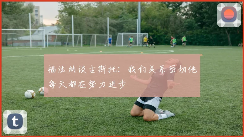 福法纳谈古斯托：我们关系密切他每天都在努力进步